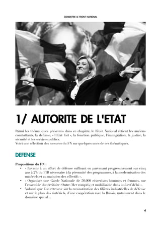 COMBATTRE LE FRONT NATIONAL
1/ AUTORITE DE L'ETAT
Parmi les thématiques présentes dans ce chapitre, le Front National retient les anciens
combattants, la défense, « l'Etat fort », la fonction publique, l'immigration, la justice, la
sécurité et les services publics.
Voici une sélection des mesures du FN sur quelques unes de ces thématiques.
DEFENSE
Propositions du FN :
• « Revenir à un effort de défense suffsant en parvenant progressivement sur cinq
ans à 2% du PIB nécessaire à la pérennité des programmes, à la modernisation des
matériels et au maintien des effectifs ».
• « Organiser une Garde Nationale de 50.000 réservistes hommes et femmes, sur
l’ensemble du territoire (Outre-Mer compris) et mobilisable dans un bref délai ».
• Volonté que l'on retrouve sur la reconstitution des flières industrielles de défense
et sur le plan des matériels, d'une coopération avec la Russie, notamment dans le
domaine spatial...
4
 