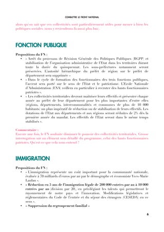 COMBATTRE LE FRONT NATIONAL
alors qu'on sait que ces collectivités sont particulièrement utiles pour mener à bien les
politiques sociales (nous y reviendrons là aussi plus bas).
FONCTION PUBLIQUE
Propositions du FN :
• « Arrêt du processus de Révision Générale des Politiques Publiques (RGPP) et
stabilisation de l’organisation administrative de l’Etat dans les territoires durant
toute la durée du quinquennat. Les sous-préfectures notamment seront
préservées. L’autorité hiérarchique du préfet de région sur le préfet de
département sera supprimée »
• « Dans le cycle de formation des fonctionnaires des trois fonctions publiques,
l’accent sera porté sur le sens de l’Etat et le patriotisme. L’Ecole Nationale
d’Administration (ENA) veillera en particulier à recruter des hauts fonctionnaires
patriotes ».
• « Les collectivités territoriales devront maîtriser leurs effectifs et présenter chaque
année au préfet de leur département pour les plus importantes d’entre elles
(régions, départements, intercommunalités et communes de plus de 10 000
habitants) un plan impératif de réduction ou de stabilisation de leurs effectifs. Les
dotations de l’Etat aux départements et aux régions seront réduites de 2% dès la
première année du mandat. Les effectifs de l’Etat seront dans le même temps
stabilisés ».
Commentaire :
Encore une fois, le FN souhaite diminuer le pouvoir des collectivités territoriales. Grosse
interrogation sur un élément non détaillé du programme, celui des hauts fonctionnaires
patriotes. Qu'est-ce que cela sous-entend ?
IMMIGRATION
Propositions du FN :
• « L’immigration représente un coût important pour la communauté nationale,
évaluée à 70 milliards d’euros par an par le démographe et économiste Yves-Marie
Laulan ».
• « Réduction en 5 ans de l’immigration légale de 200 000 entrées par an à 10 000
entrées par an (division par 20), en privilégiant les talents qui permettront le
rayonnement de notre pays et l’innovation. Modifcations législatives et
réglementaires du Code de l’entrée et du séjour des étrangers (CESEDA) en ce
sens ».
• « Suppression du regroupement familial »
6
 
