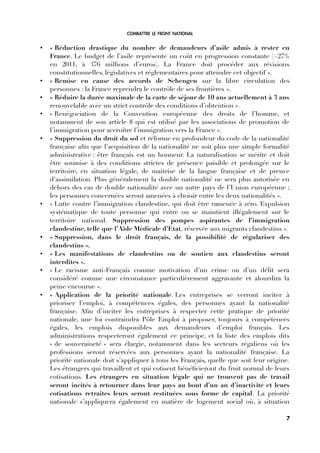 COMBATTRE LE FRONT NATIONAL
• « Réduction drastique du nombre de demandeurs d’asile admis à rester en
France. Le budget de l’asile représente un coût en progression constante (+27%
en 2011, à 376 millions d’euros). La France doit procéder aux révisions
constitutionnelles, législatives et réglementaires pour atteindre cet objectif ».
• « Remise en cause des accords de Schengen sur la libre circulation des
personnes : la France reprendra le contrôle de ses frontières ».
• « Réduire la durée maximale de la carte de séjour de 10 ans actuellement à 3 ans
renouvelable avec un strict contrôle des conditions d’obtention ».
• « Renégociation de la Convention européenne des droits de l’homme, et
notamment de son article 8 qui est utilisé par les associations de promotion de
l’immigration pour accroître l’immigration vers la France ».
• « Suppression du droit du sol et réforme en profondeur du code de la nationalité
française afn que l’acquisition de la nationalité ne soit plus une simple formalité
administrative : être français est un honneur. La naturalisation se mérite et doit
être soumise à des conditions strictes de présence paisible et prolongée sur le
territoire, en situation légale, de maitrise de la langue française et de preuve
d’assimilation. Plus généralement la double nationalité ne sera plus autorisée en
dehors des cas de double nationalité avec un autre pays de l’Union européenne ;
les personnes concernées seront amenées à choisir entre les deux nationalités ».
• « Lutte contre l’immigration clandestine, qui doit être ramenée à zéro. Expulsion
systématique de toute personne qui entre ou se maintient illégalement sur le
territoire national. Suppression des pompes aspirantes de l’immigration
clandestine, telle que l’Aide Médicale d’Etat, réservée aux migrants clandestins ».
• « Suppression, dans le droit français, de la possibilité de régulariser des
clandestins ».
• « Les manifestations de clandestins ou de soutien aux clandestins seront
interdites ».
• « Le racisme anti-Français comme motivation d’un crime ou d’un délit sera
considéré comme une circonstance particulièrement aggravante et alourdira la
peine encourue ».
• « Application de la priorité nationale. Les entreprises se verront inciter à
prioriser l’emploi, à compétences égales, des personnes ayant la nationalité
française. Afn d’inciter les entreprises à respecter cette pratique de priorité
nationale, une loi contraindra Pôle Emploi à proposer, toujours à compétences
égales, les emplois disponibles aux demandeurs d’emploi français. Les
administrations respecteront également ce principe, et la liste des emplois dits
« de souveraineté » sera élargie, notamment dans les secteurs régaliens où les
professions seront réservées aux personnes ayant la nationalité française. La
priorité nationale doit s’appliquer à tous les Français, quelle que soit leur origine.
Les étrangers qui travaillent et qui cotisent bénéfcieront du fruit normal de leurs
cotisations. Les étrangers en situation légale qui ne trouvent pas de travail
seront incités à retourner dans leur pays au bout d’un an d’inactivité et leurs
cotisations retraites leurs seront restituées sous forme de capital. La priorité
nationale s’appliquera également en matière de logement social où, à situation
7
 
