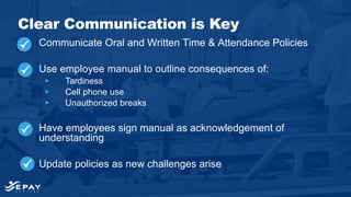 Communicate Oral and Written Time & Attendance Policies
Use employee manual to outline consequences of:
 Tardiness
 Cell phone use
 Unauthorized breaks
Have employees sign manual as acknowledgement of
understanding
Update policies as new challenges arise
Clear Communication is Key
 