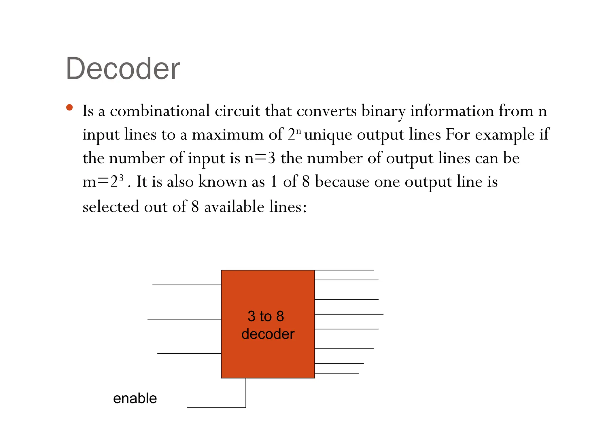 Decoder
 Is a combinational circuit that converts binary information from n
input lines to a maximum of 2n
unique output lines For example if
the number of input is n=3 the number of output lines can be
m=23
. It is also known as 1 of 8 because one output line is
selected out of 8 available lines:
3 to 8
decoder
enable
 