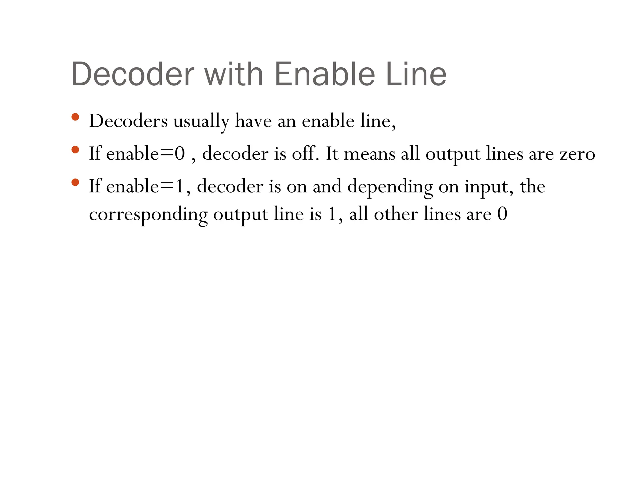 Decoder with Enable Line
 Decoders usually have an enable line,
 If enable=0 , decoder is off. It means all output lines are zero
 If enable=1, decoder is on and depending on input, the
corresponding output line is 1, all other lines are 0
 