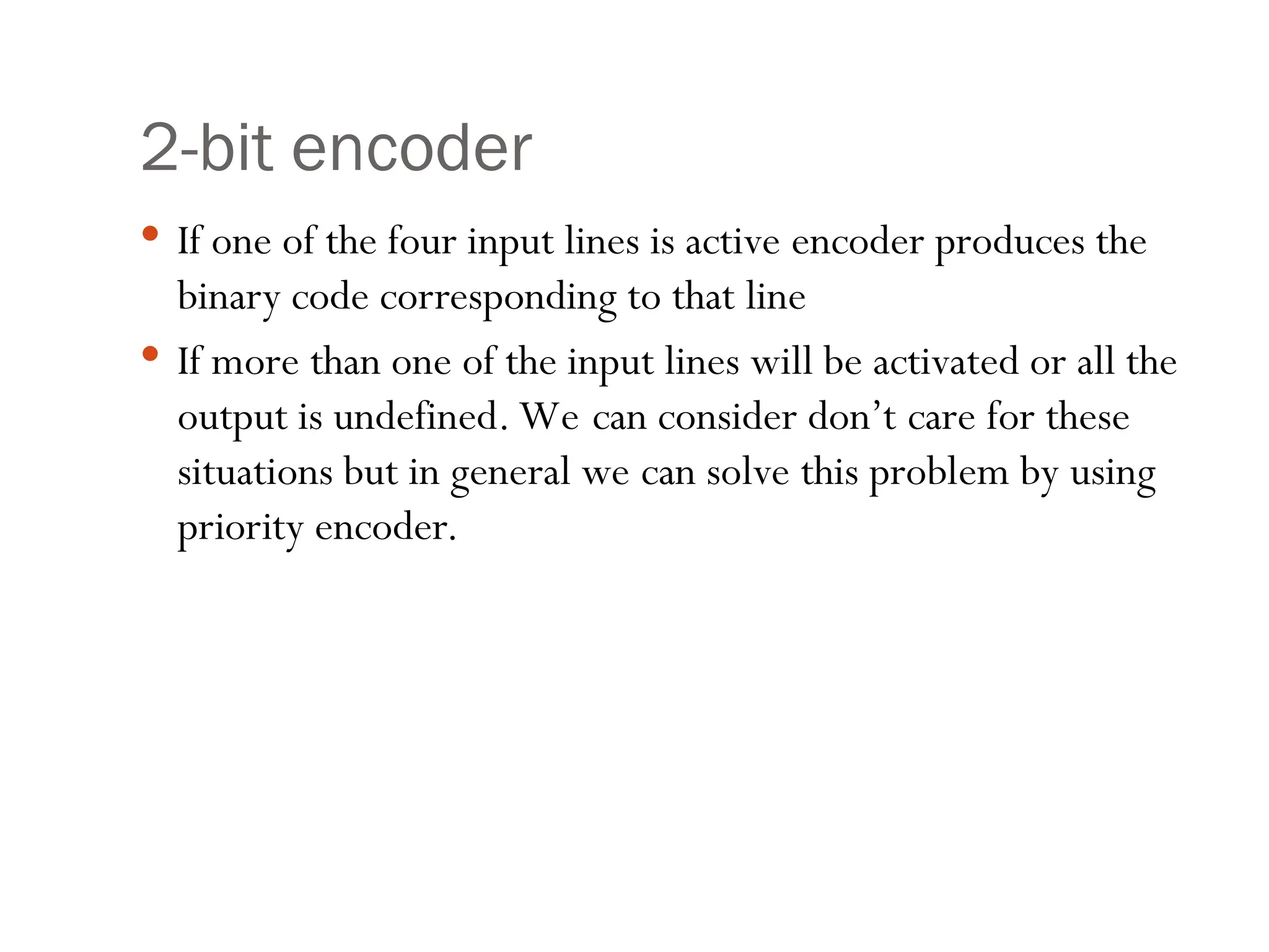 2-bit encoder
 If one of the four input lines is active encoder produces the
binary code corresponding to that line
 If more than one of the input lines will be activated or all the
output is undefined. We can consider don’t care for these
situations but in general we can solve this problem by using
priority encoder.
 
