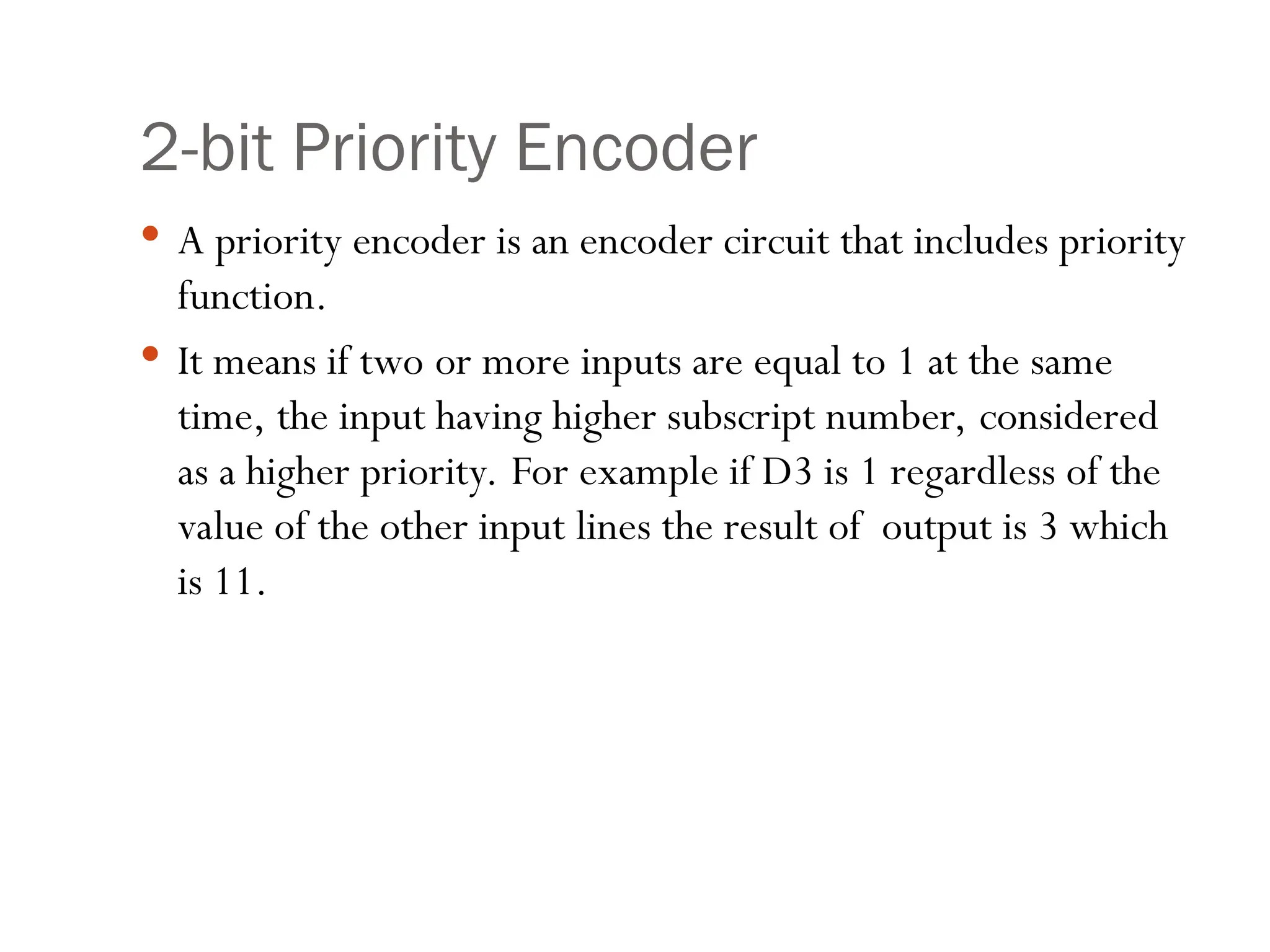 2-bit Priority Encoder
 A priority encoder is an encoder circuit that includes priority
function.
 It means if two or more inputs are equal to 1 at the same
time, the input having higher subscript number, considered
as a higher priority. For example if D3 is 1 regardless of the
value of the other input lines the result of output is 3 which
is 11.
 