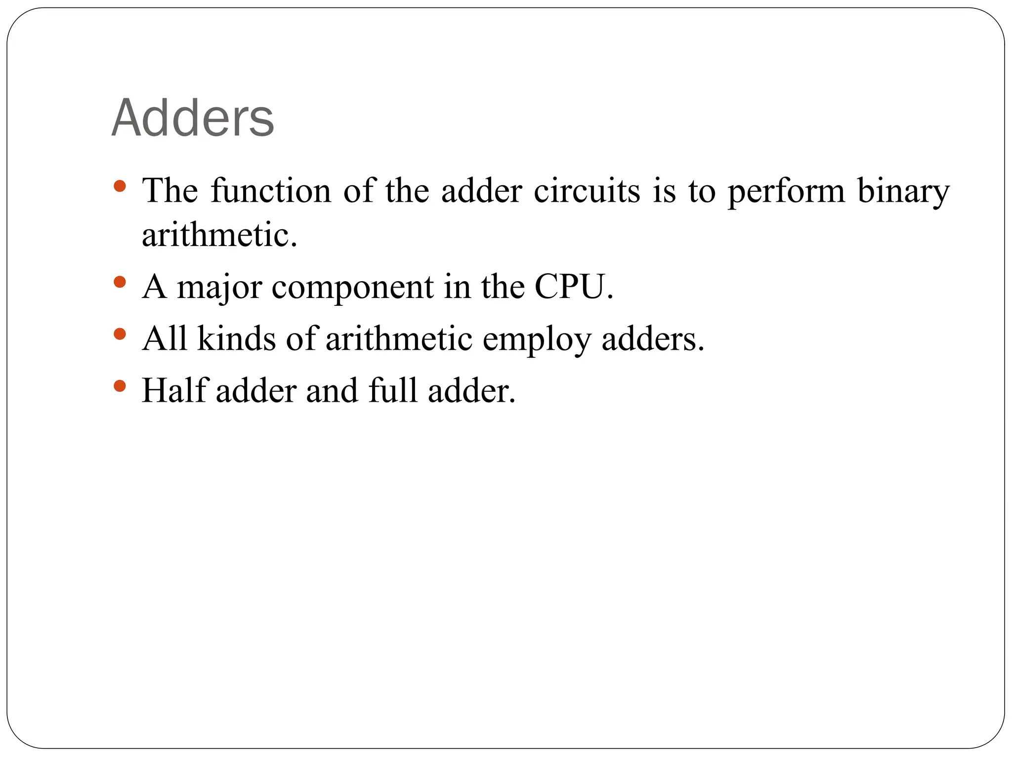 Adders
 The function of the adder circuits is to perform binary
arithmetic.
 A major component in the CPU.
 All kinds of arithmetic employ adders.
 Half adder and full adder.
 
