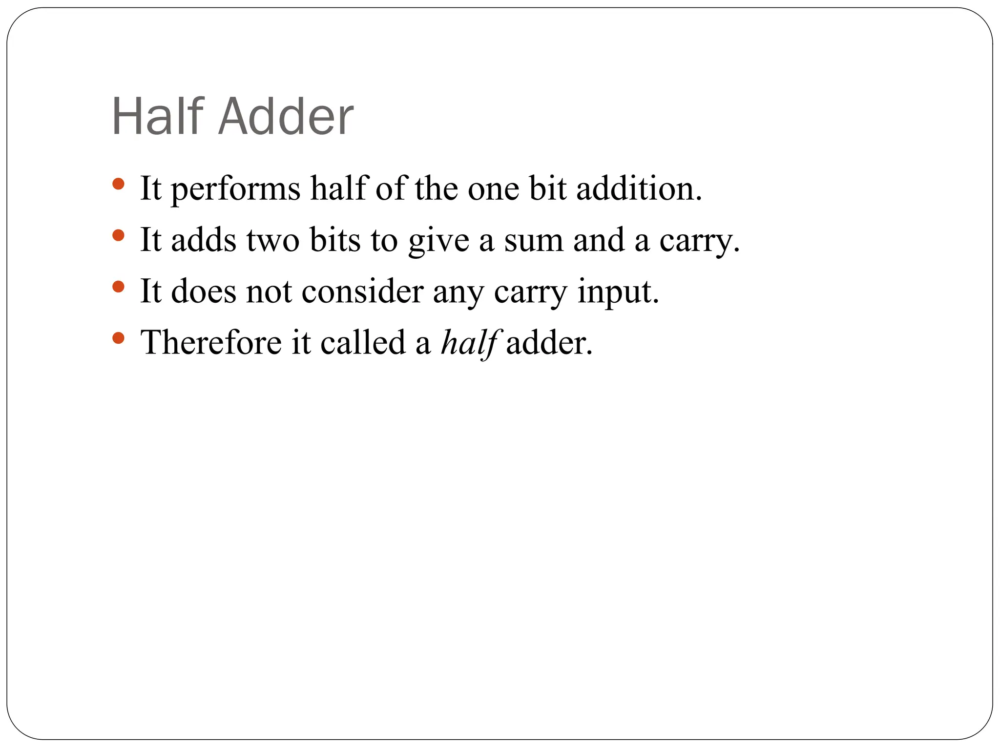 Half Adder
 It performs half of the one bit addition.
 It adds two bits to give a sum and a carry.
 It does not consider any carry input.
 Therefore it called a half adder.
 
