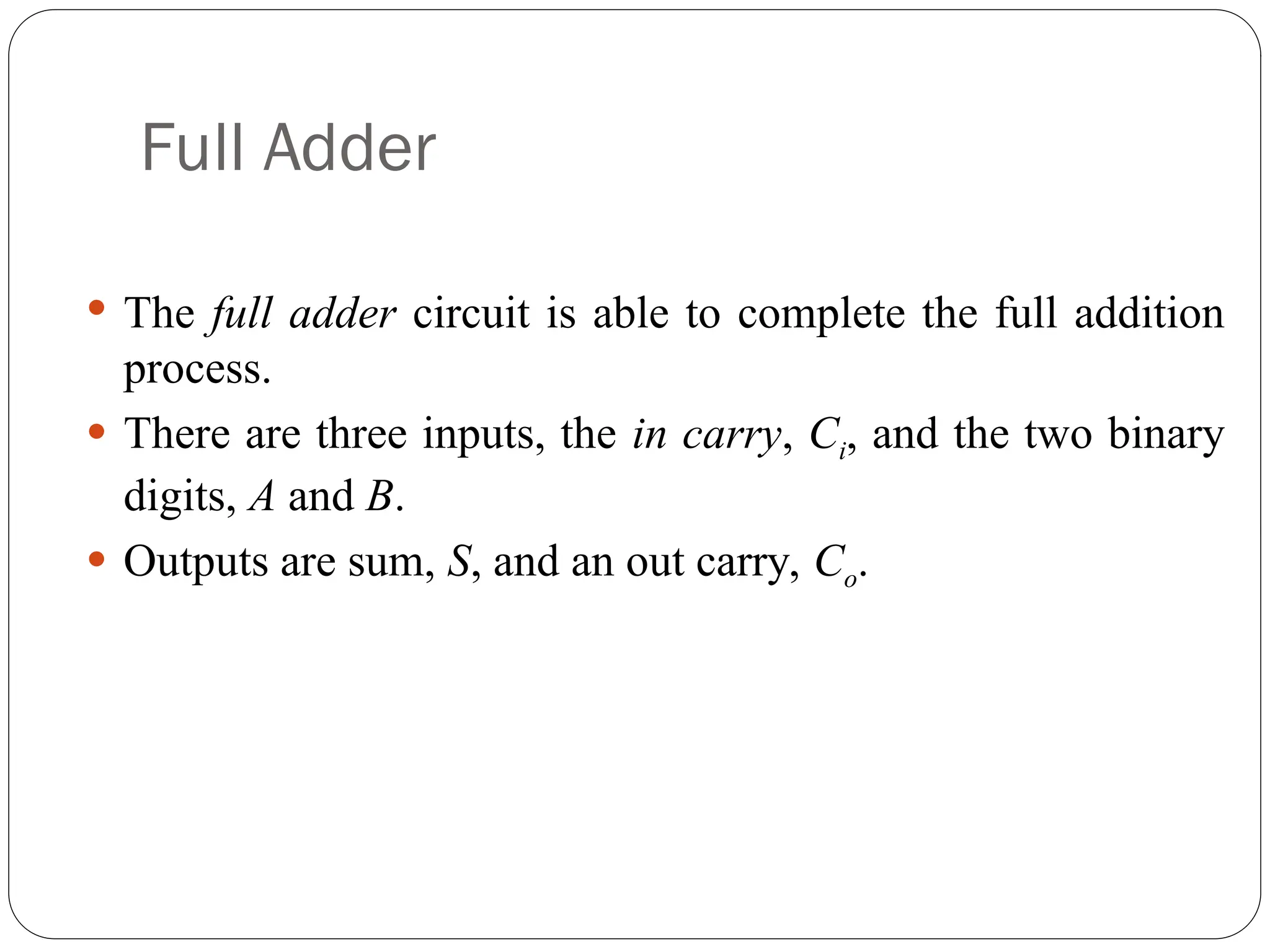 Full Adder
 The full adder circuit is able to complete the full addition
process.
 There are three inputs, the in carry, Ci, and the two binary
digits, A and B.
 Outputs are sum, S, and an out carry, Co.
 
