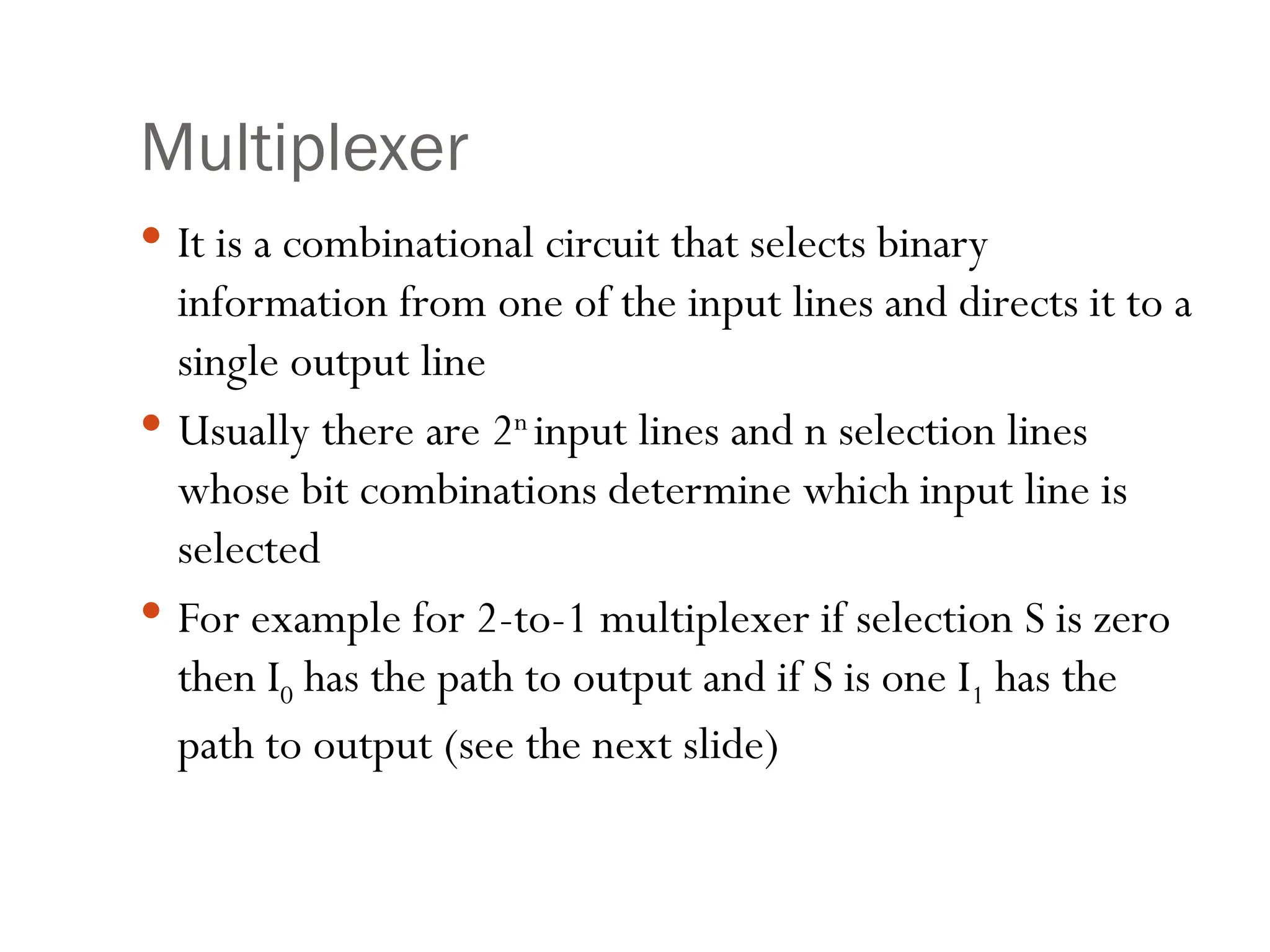 Multiplexer
 It is a combinational circuit that selects binary
information from one of the input lines and directs it to a
single output line
 Usually there are 2n
input lines and n selection lines
whose bit combinations determine which input line is
selected
 For example for 2-to-1 multiplexer if selection S is zero
then I0 has the path to output and if S is one I1 has the
path to output (see the next slide)
 
