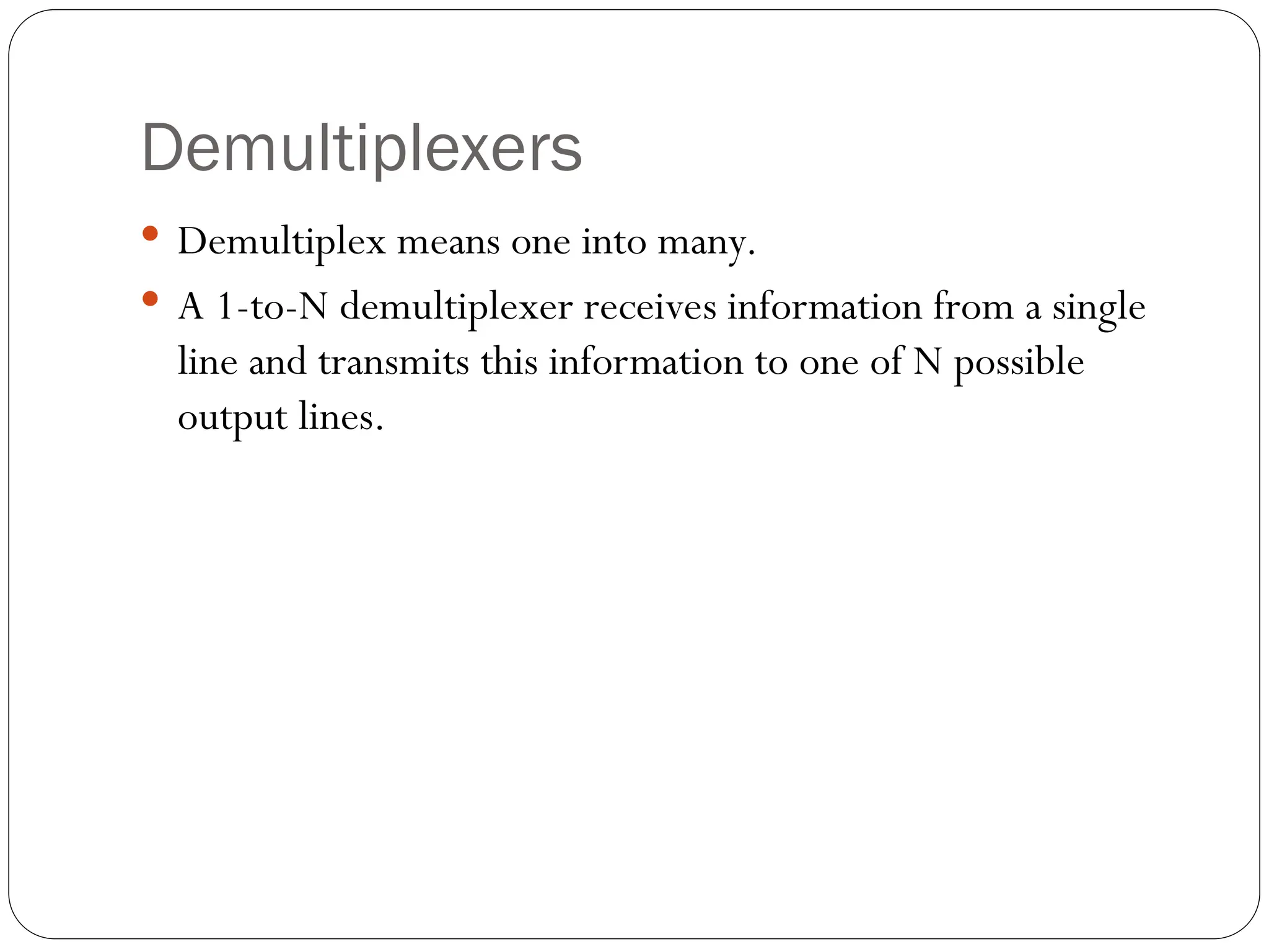 Demultiplexers
 Demultiplex means one into many.
 A 1-to-N demultiplexer receives information from a single
line and transmits this information to one of N possible
output lines.
 