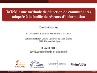 ToTeM : une m´ethode de d´etection de communaut´es
adapt´ee `a la fouille de r´eseaux d’information
DAVID COMBE
C. LARGERON, E. EGYED-ZSIGMOND *, M. GERY
Laboratoire Hubert Curien, Universit´e de Saint-´Etienne
*LIRIS, Universit´e de Lyon
11 Avril 2013
david.combe@univ-st-etienne.fr
DAVID COMBE (LaHC) Forum Web et r´eseaux sociaux 1 / 24
 