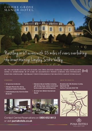 on the outskirts of the city of bath, the 18th century georgian combe grove manor
hotel is surrounded by 69 acres of magnificent private gardens and woodlands,
boasting unrivalled, panoramic views overlooking the beautiful limpley stoke valley.
Nestling in 69 acres with 25 miles of views overlooking
the breathtaking Limpley Stoke Valley
Contact Central Reservations on 0800 652 8413
or visit pumahotels.co.uk
how to find us
Brassknocker Hill, Monkton Combe,
Bath BA2 7HS
Sat Nav Postcode: BA2 7HS
overview
• 	42 spacious bedrooms
• 	Georgian Rooms fine-dining 		
	 restaurant holds 2 AA Rosettes
• 	Contemporary menu from the Eden 		
	Brasserie
	
• 	Extensive leisure facilities including 		
	 golf driving range, outdoor and indoor 	
	 tennis courts and swimming pools
• 	23 miles from Bristol International
	Airport
 