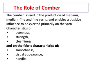 The Role of Comber
The comber is used in the production of medium,
medium-fine and fine yarns, and enables a positive
influence to be exerted primarily on the yarn
Characteristics of:
• evenness,
• strength,
• cleanliness,
and on the fabric characteristics of:
• smoothness,
• visual appearance,
• handle.
 