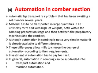 (4) Automation in comber section
 Automatic lap transport is a problem that has been awaiting a
solution for several years.
Material has to be transported in large quantities in an
unwieldy form and with high lot weights, both within the
combing preparation stage and then between the preparatory
machines and the combers.
Although automation in combing is not a very simple matter it
is already available to different degrees.
These differences allow mills to choose the degree of
automation according to their requirements.
Investment in automation has to pay for itself.
In general, automation in combing can be subdivided into:
• transport automation and
• machine automation.
 