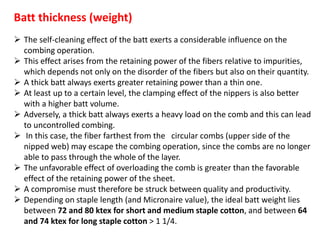 Batt thickness (weight)
 The self-cleaning effect of the batt exerts a considerable influence on the
combing operation.
 This effect arises from the retaining power of the fibers relative to impurities,
which depends not only on the disorder of the fibers but also on their quantity.
 A thick batt always exerts greater retaining power than a thin one.
 At least up to a certain level, the clamping effect of the nippers is also better
with a higher batt volume.
 Adversely, a thick batt always exerts a heavy load on the comb and this can lead
to uncontrolled combing.
 In this case, the fiber farthest from the circular combs (upper side of the
nipped web) may escape the combing operation, since the combs are no longer
able to pass through the whole of the layer.
 The unfavorable effect of overloading the comb is greater than the favorable
effect of the retaining power of the sheet.
 A compromise must therefore be struck between quality and productivity.
 Depending on staple length (and Micronaire value), the ideal batt weight lies
between 72 and 80 ktex for short and medium staple cotton, and between 64
and 74 ktex for long staple cotton > 1 1/4.
 