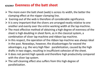 6/12/2017 Evenness of the batt sheet
 The more even the batt sheet (web) is across its width, the better the
clamping effect at the nipper clamping line.
 Evening-out of the web is therefore of considerable significance.
 It is very important that the slivers are arranged neatly relative to one
another and evenly over the entire working width at the lap machine.
 The most effective method of obtaining a high degree of evenness of the
sheet is high doubling in sheet form, as in the classical system, a
combination of sliver lap machine and ribbon lap machine.
 In this respect, the operation of the ribbon lap machine was always ideal
in the past. Nowadays, however, the disadvantages far exceed the
advantages, e.g. the very high fiber parallelization, caused by the high
drafts in two stages, resulting in insufficient cohesion of the sheet.
 It does not permit high speeds and therefore high productivity compared
with the sliver lap system.
 The self-cleaning effect also suffers from this high degree of
parallelization.
 