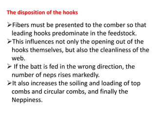 The disposition of the hooks
Fibers must be presented to the comber so that
leading hooks predominate in the feedstock.
This influences not only the opening out of the
hooks themselves, but also the cleanliness of the
web.
 If the batt is fed in the wrong direction, the
number of neps rises markedly.
It also increases the soiling and loading of top
combs and circular combs, and finally the
Neppiness.
 