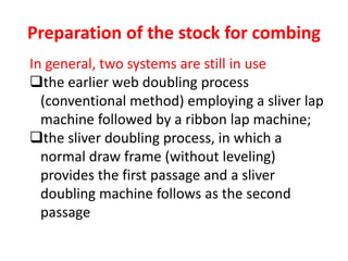 Preparation of the stock for combing
In general, two systems are still in use
the earlier web doubling process
(conventional method) employing a sliver lap
machine followed by a ribbon lap machine;
the sliver doubling process, in which a
normal draw frame (without leveling)
provides the first passage and a sliver
doubling machine follows as the second
passage
 