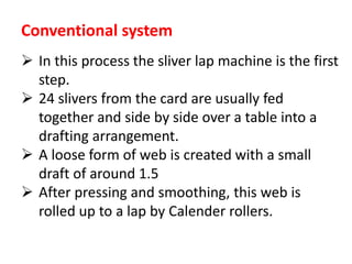 Conventional system
 In this process the sliver lap machine is the first
step.
 24 slivers from the card are usually fed
together and side by side over a table into a
drafting arrangement.
 A loose form of web is created with a small
draft of around 1.5
 After pressing and smoothing, this web is
rolled up to a lap by Calender rollers.
 