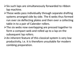 Six such laps are simultaneously forwarded to ribbon
lap machine.
These webs pass individually through separate drafting
systems arranged side by side. The 6 webs thus formed
run over six deflecting plates and then over a collecting
table in to a pair of Calender rollers.
The six webs now overlapping are pressed together to
form a compact web and rolled up to a lap on the
subsequent lap rollers.
An inherent feature of this classical system is very low
productivity, i.e. it is therefore unsuitable for modern
combing preparation.
 