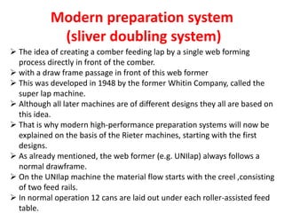 Modern preparation system
(sliver doubling system)
 The idea of creating a comber feeding lap by a single web forming
process directly in front of the comber.
 with a draw frame passage in front of this web former
 This was developed in 1948 by the former Whitin Company, called the
super lap machine.
 Although all later machines are of different designs they all are based on
this idea.
 That is why modern high-performance preparation systems will now be
explained on the basis of the Rieter machines, starting with the first
designs.
 As already mentioned, the web former (e.g. UNIlap) always follows a
normal drawframe.
 On the UNIlap machine the material flow starts with the creel ,consisting
of two feed rails.
 In normal operation 12 cans are laid out under each roller-assisted feed
table.
 