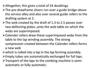 Altogether, this gives a total of 24 doublings.
The pre-drawframe slivers run over a guide bridge above
the service alley and also over several guide rollers to the
drafting system at 2 .
The web created by the draft of 1.3 to 2.5 passes over
two deflecting plates ,onto the web table on which the
webs are superimposed.
Calender rollers draw these superimposed webs from the
table to the lap winding assembly. The strong
compression created between the Calender rollers forms
a new web
which is rolled into a lap in the lap forming assembly.
Empty tubes are automatically exchanged for full laps.
Transport of the laps to the combing machine is semi-
automatic or fully automatic.
 