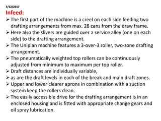7/12/2017
Infeed:
The first part of the machine is a creel on each side feeding two
drafting arrangements from max. 28 cans from the draw frame.
Here also the slivers are guided over a service alley (one on each
side) to the drafting arrangement.
The Uniplan machine features a 3-over-3 roller, two-zone drafting
arrangement.
The pneumatically weighted top rollers can be continuously
adjusted from minimum to maximum per top roller.
Draft distances are individually variable,
as are the draft levels in each of the break and main draft zones.
Upper and lower clearer aprons in combination with a suction
system keep the rollers clean.
The easily accessible drive for the drafting arrangement is in an
enclosed housing and is fitted with appropriate change gears and
oil spray lubrication.
 