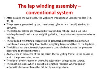 The lap winding assembly –
conventional system
 After passing the web table, the web runs through four Calender rollers (Fig.
30, 1).
 The pressure generated by two membrane cylinders can be adjusted up to
16000 N.
 The Calender rollers are followed by two winding rolls (2) and a lap tube
holding device (3) with a lap weighting device; these have to cooperate to form
the lap.
 The required weighting pressure (up to 10000 N), derived from a piston, is
transferred via a pivoting lever to the weighting frame and thus to the lap tube.
 The UNIlap has an automatic lap pressure control which adapts the pressure
according to the lap diameter.
 An increase in diameter of the lap raises the weighting frame, in the course of
which the pressure increases.
 The size of the increase can be set by adjustment using setting screws.
 The machine stops when a preset lap length is reached, whereupon an
automatic device replaces the full lap by an empty tube.
 