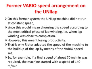 Former VARIO speed arrangement on
the UNIlap
On this former system the UNIlap machine did not run
at constant speed,
since this would mean choosing the speed according to
the most critical phase of lap winding, i.e. when lap
winding was close to completion.
However, this meant losing productivity.
That is why Rieter adapted the speed of the machine to
the buildup of the lap by means of the VARIO speed
set.
So, for example, if a final speed of about 70 m/min was
required, the machine started with a speed of 140
m/min.
 
