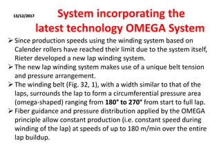13/12/2017 System incorporating the
latest technology OMEGA System
Since production speeds using the winding system based on
Calender rollers have reached their limit due to the system itself,
Rieter developed a new lap winding system.
The new lap winding system makes use of a unique belt tension
and pressure arrangement.
The winding belt (Fig. 32, 1), with a width similar to that of the
laps, surrounds the lap to form a circumferential pressure area
(omega-shaped) ranging from 180° to 270° from start to full lap.
Fiber guidance and pressure distribution applied by the OMEGA
principle allow constant production (i.e. constant speed during
winding of the lap) at speeds of up to 180 m/min over the entire
lap buildup.
 