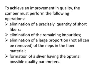 To achieve an improvement in quality, the
comber must perform the following
operations:
 elimination of a precisely quantity of short
fibers;
 elimination of the remaining impurities;
 elimination of a large proportion (not all can
be removed) of the neps in the fiber
material;
 formation of a sliver having the optimal
possible quality parameters.
 