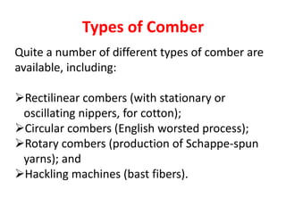 Types of Comber
Quite a number of different types of comber are
available, including:
Rectilinear combers (with stationary or
oscillating nippers, for cotton);
Circular combers (English worsted process);
Rotary combers (production of Schappe-spun
yarns); and
Hackling machines (bast fibers).
 