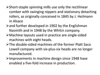 Short-staple spinning mills use only the rectilinear
comber with swinging nippers and stationary detaching
rollers, as originally conceived in 1845 by J. Heilmann
in Alsace
and further developed in 1902 by the Englishman
Nasmith and in 1948 by the Whitin company.
Machine layouts used in practice are single-sided
machines with eight heads.
The double-sided machines of the former Platt Saco
Lowell company with six-plus-six heads are no longer
manufactured.
Improvements in machine design since 1948 have
enabled a five-fold increase in production.
 