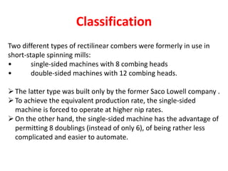 Classification
Two different types of rectilinear combers were formerly in use in
short-staple spinning mills:
• single-sided machines with 8 combing heads
• double-sided machines with 12 combing heads.
The latter type was built only by the former Saco Lowell company .
To achieve the equivalent production rate, the single-sided
machine is forced to operate at higher nip rates.
On the other hand, the single-sided machine has the advantage of
permitting 8 doublings (instead of only 6), of being rather less
complicated and easier to automate.
 