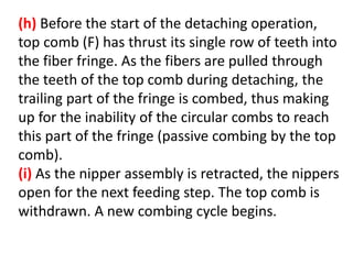 (h) Before the start of the detaching operation,
top comb (F) has thrust its single row of teeth into
the fiber fringe. As the fibers are pulled through
the teeth of the top comb during detaching, the
trailing part of the fringe is combed, thus making
up for the inability of the circular combs to reach
this part of the fringe (passive combing by the top
comb).
(i) As the nipper assembly is retracted, the nippers
open for the next feeding step. The top comb is
withdrawn. A new combing cycle begins.
 