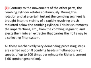 (k) Contrary to the movements of the other parts, the
combing cylinder rotates continuously. During this
rotation and at a certain instant the combing segment is
brought into the vicinity of a rapidly revolving brush
mounted below the combing cylinder. This brush removes
the imperfections, etc., from the combing segment, and
ejects them into an extractor that carries the noil away to
a collecting filter system.
All these mechanically very demanding processing steps
are carried out on 8 combing heads simultaneously at
speeds of up to 500 times per minute (in Rieter‘s current
E 66 comber generation).
 