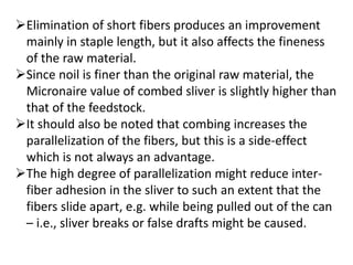 Elimination of short fibers produces an improvement
mainly in staple length, but it also affects the fineness
of the raw material.
Since noil is finer than the original raw material, the
Micronaire value of combed sliver is slightly higher than
that of the feedstock.
It should also be noted that combing increases the
parallelization of the fibers, but this is a side-effect
which is not always an advantage.
The high degree of parallelization might reduce inter-
fiber adhesion in the sliver to such an extent that the
fibers slide apart, e.g. while being pulled out of the can
– i.e., sliver breaks or false drafts might be caused.
 