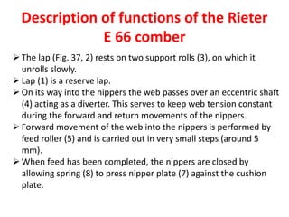 Description of functions of the Rieter
E 66 comber
The lap (Fig. 37, 2) rests on two support rolls (3), on which it
unrolls slowly.
Lap (1) is a reserve lap.
On its way into the nippers the web passes over an eccentric shaft
(4) acting as a diverter. This serves to keep web tension constant
during the forward and return movements of the nippers.
Forward movement of the web into the nippers is performed by
feed roller (5) and is carried out in very small steps (around 5
mm).
When feed has been completed, the nippers are closed by
allowing spring (8) to press nipper plate (7) against the cushion
plate.
 