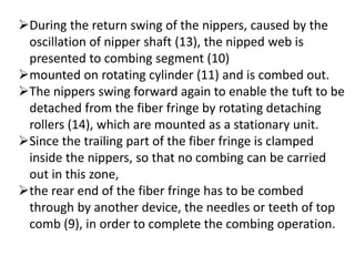 During the return swing of the nippers, caused by the
oscillation of nipper shaft (13), the nipped web is
presented to combing segment (10)
mounted on rotating cylinder (11) and is combed out.
The nippers swing forward again to enable the tuft to be
detached from the fiber fringe by rotating detaching
rollers (14), which are mounted as a stationary unit.
Since the trailing part of the fiber fringe is clamped
inside the nippers, so that no combing can be carried
out in this zone,
the rear end of the fiber fringe has to be combed
through by another device, the needles or teeth of top
comb (9), in order to complete the combing operation.
 