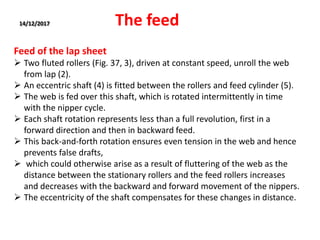 14/12/2017 The feed
Feed of the lap sheet
 Two fluted rollers (Fig. 37, 3), driven at constant speed, unroll the web
from lap (2).
 An eccentric shaft (4) is fitted between the rollers and feed cylinder (5).
 The web is fed over this shaft, which is rotated intermittently in time
with the nipper cycle.
 Each shaft rotation represents less than a full revolution, first in a
forward direction and then in backward feed.
 This back-and-forth rotation ensures even tension in the web and hence
prevents false drafts,
 which could otherwise arise as a result of fluttering of the web as the
distance between the stationary rollers and the feed rollers increases
and decreases with the backward and forward movement of the nippers.
 The eccentricity of the shaft compensates for these changes in distance.
 