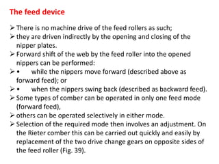 The feed device
There is no machine drive of the feed rollers as such;
they are driven indirectly by the opening and closing of the
nipper plates.
Forward shift of the web by the feed roller into the opened
nippers can be performed:
• while the nippers move forward (described above as
forward feed); or
• when the nippers swing back (described as backward feed).
Some types of comber can be operated in only one feed mode
(forward feed),
others can be operated selectively in either mode.
Selection of the required mode then involves an adjustment. On
the Rieter comber this can be carried out quickly and easily by
replacement of the two drive change gears on opposite sides of
the feed roller (Fig. 39).
 