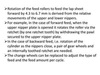 Rotation of the feed rollers to feed the lap sheet
forward by 4.3 to 6.7 mm is derived from the relative
movements of the upper and lower nippers.
For example, in the case of forward feed, when the
upper nipper plate is opened it rotates the roller via the
ratchet (by one ratchet tooth) by withdrawing the pawl
secured to the upper nipper plate.
In the case of backward feed, i.e. rotation of the
cylinder as the nippers close, a pair of gear wheels and
an internally toothed ratchet are needed.
The change wheels can be replaced to adjust the type of
feed and the feed amount per cycle.
 