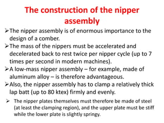 The construction of the nipper
assembly
The nipper assembly is of enormous importance to the
design of a comber.
The mass of the nippers must be accelerated and
decelerated back to rest twice per nipper cycle (up to 7
times per second in modern machines).
A low-mass nipper assembly – for example, made of
aluminum alloy – is therefore advantageous.
Also, the nipper assembly has to clamp a relatively thick
lap batt (up to 80 ktex) firmly and evenly.
 The nipper plates themselves must therefore be made of steel
(at least the clamping region), and the upper plate must be stiff
while the lower plate is slightly springy.
 