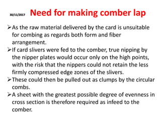 30/11/2017 Need for making comber lap
As the raw material delivered by the card is unsuitable
for combing as regards both form and fiber
arrangement.
If card slivers were fed to the comber, true nipping by
the nipper plates would occur only on the high points,
with the risk that the nippers could not retain the less
firmly compressed edge zones of the slivers.
These could then be pulled out as clumps by the circular
combs.
A sheet with the greatest possible degree of evenness in
cross section is therefore required as infeed to the
comber.
 