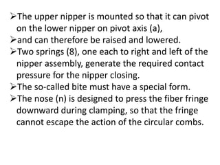 The upper nipper is mounted so that it can pivot
on the lower nipper on pivot axis (a),
and can therefore be raised and lowered.
Two springs (8), one each to right and left of the
nipper assembly, generate the required contact
pressure for the nipper closing.
The so-called bite must have a special form.
The nose (n) is designed to press the fiber fringe
downward during clamping, so that the fringe
cannot escape the action of the circular combs.
 