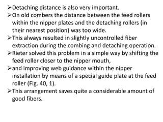 Detaching distance is also very important.
On old combers the distance between the feed rollers
within the nipper plates and the detaching rollers (in
their nearest position) was too wide.
This always resulted in slightly uncontrolled fiber
extraction during the combing and detaching operation.
Rieter solved this problem in a simple way by shifting the
feed roller closer to the nipper mouth,
and improving web guidance within the nipper
installation by means of a special guide plate at the feed
roller (Fig. 40, 1).
This arrangement saves quite a considerable amount of
good fibers.
 