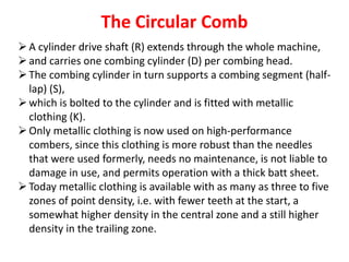 The Circular Comb
A cylinder drive shaft (R) extends through the whole machine,
and carries one combing cylinder (D) per combing head.
The combing cylinder in turn supports a combing segment (half-
lap) (S),
which is bolted to the cylinder and is fitted with metallic
clothing (K).
Only metallic clothing is now used on high-performance
combers, since this clothing is more robust than the needles
that were used formerly, needs no maintenance, is not liable to
damage in use, and permits operation with a thick batt sheet.
Today metallic clothing is available with as many as three to five
zones of point density, i.e. with fewer teeth at the start, a
somewhat higher density in the central zone and a still higher
density in the trailing zone.
 