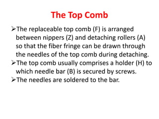 The Top Comb
The replaceable top comb (F) is arranged
between nippers (Z) and detaching rollers (A)
so that the fiber fringe can be drawn through
the needles of the top comb during detaching.
The top comb usually comprises a holder (H) to
which needle bar (B) is secured by screws.
The needles are soldered to the bar.
 