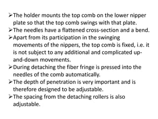 The holder mounts the top comb on the lower nipper
plate so that the top comb swings with that plate.
The needles have a flattened cross-section and a bend.
Apart from its participation in the swinging
movements of the nippers, the top comb is fixed, i.e. it
is not subject to any additional and complicated up-
and-down movements.
During detaching the fiber fringe is pressed into the
needles of the comb automatically.
The depth of penetration is very important and is
therefore designed to be adjustable.
The spacing from the detaching rollers is also
adjustable.
 