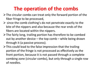 The operation of the combs
The circular combs can treat only the forward portion of the
fiber fringe to be processed,
 since the comb clothing's do not penetrate exactly to the
bite of the nippers and also because the rear ends of the
fibers are located within the nippers.
The fairly long, trailing portion has therefore to be combed
out by another device – the top comb – while being drawn
through it (a passive process).
This could lead to the false impression that the trailing
portion of the fringe is not processed as effectively as the
front portion, because it is not passed through a complete
combing zone (circular combs), but only through a single row
of needles.
 