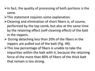 In fact, the quality of processing of both portions is the
same.
This statement requires some explanation.
Cleaning and elimination of short fibers is, of course,
performed by the top comb, but also at the same time
by the retaining effect (self-cleaning effect) of the batt
in the nippers.
 During detaching less than 20% of the fibers in the
nippers are pulled out of the batt (Fig. 49).
This low percentage of fibers is unable to take the
impurities within the batt with it, because the retaining
force of the more than 80% of fibers of the thick batt
that remain is too strong.
 